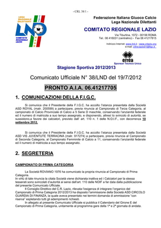 - CRL 38/1 -

                                                            Federazione Italiana Giuoco Calcio
                                                                     Lega Nazionale Dilettanti

                                                     COMITATO REGIONALE LAZIO
                                                                              Via Tiburtina, 1072 - 00156 ROMA
                                                                 Tel.: 06 416031 (centralino) - Fax 06 41217815

                                                                       Indirizzo Internet: www.lnd.it - www.crlazio.org
                                                                                          e-mail: crlnd.lazio01@figc.it




                                                                              Sponsor Tecnico Unico
                                Stagione Sportiva 2012/2013

           Comunicato Ufficiale N° 38/LND del 19/7/2012
                      PRONTO A.I.A. 06.41217705
1. COMUNICAZIONI DELLA F.I.G.C.
        Si comunica che il Presidente della F.I.G.C. ha accolto l’istanza presentata dalla Società
ASD ROYAL (matr. 200599) a partecipare, previa rinuncia al Campionato di Terza Categoria, al
campionato di Calcio Provinciale di Calcio a 5 Serie D maschile, conservando l’anzianità federale
ed il numero di matricola a suo tempo assegnato, e disponendo, altresì lo svincolo di autorità, se
sussistono,a favore dei calciatori, previsto dall’ art. 110 n. 1 delle N.O.I.F., con decorrenza 10
settembre 2012.


        Si comunica che il Presidente della F.I.G.C. ha accolto l’istanza presentata dalla Società
ASD VIS JUVENTUTE TERRACINA (matr. 917274) a partecipare, previa rinuncia al Campionato
di Seconda Categoria, al Campionato Femminile di Calcio a 11, conservando l’anzianità federale
ed il numero di matricola a suo tempo assegnato.


2. SEGRETERIA

CAMPIONATO DI PRIMA CATEGORIA

         La Società ROVIANO 1976 ha comunicato la propria rinuncia al Campionato di Prima
Categoria.
In virtù di tale rinuncia la citata Società viene dichiarata inattiva ed i Calciatori per la stessa
tesserati sono svincolati d’autorità ai sensi dell’art. 110 delle NOIF a far data dalla pubblicazione
del presente Comunicato Ufficiale.
         Il Consiglio Direttivo del C.R. Lazio, rilevata l’esigenza di integrare l’organico del
Campionato di Prima Categoria 2012/2013 ha disposto l’ammissione della Società ASD CIRCOLO
GUARDIA DI FINANZA, la quale aveva presentato nei termini domanda di ammissione “con
riserva” espletando tutti gli adempimenti richiesti.
         In allegato al presente Comunicato Ufficiale si pubblica il Calendario del Girone E del
Campionato di Prima Categoria, unitamente al programma gare della 1ª e 2ª giornata di andata.
 