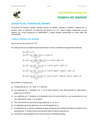 Facultad de Contaduría y Administración. UNAM                                         Teorema del binomio                               Autor: Dr. José Manuel Becerra Espinosa




                                                                                                                          MATEMÁTICAS BÁSICAS

                                                                                                                         TEOREMA DEL BINOMIO

CONCEPTO DEL TEOREMA DEL BINOMIO
El teorema del binomio, también llamado binomio de Newton, expresa la enésima                                                        potencia de un
binomio como un polinomio. El desarrollo del binomio a + b posee singular importancia ya que                    (        )n

aparece con mucha frecuencia en Matemáticas y posee diversas aplicaciones en otras áreas del
conocimiento.

FÓRMULA GENERAL DEL BINOMIO

Sea un binomio de la forma                                (a + b) .
Si a este binomio se le multiplica sucesivamente por si mismo se obtienen las siguientes potencias:

                                    (a + b)1 = a + b
                                    (a + b )2 = (a + b )(a + b ) = a 2 + 2ab + b 2
                                                               2 veces

                                    (a + b )      3
                                                      = (a + b )(a + b )(a + b ) = a 3 + 3a 2 b + 3ab 2 + b 3
                                                                    3 veces

                                    (a + b )      4
                                                      = (a + b ) ⋅ ⋅ ⋅ (a + b ) = a 4 + 4a 3b + 6a 2 b 2 + 4ab 3 + b 4
                                                                 4 veces

                                    (a + b )      5
                                                      = (a + b ) ⋅ ⋅ ⋅ (a + b ) = a 5 + 5a 4 b + 10a 3b 2 + 10a 2b 3 + 5ab 4 + b 5
                                                                 5 veces

                                    (a + b )      6
                                                      = (a + b ) ⋅ ⋅ ⋅ (a + b ) = a 6 + 6a 5 b + 15a 4 b 2 + 20a 3b 3 + 15a 2 b 4 + 6ab 5 + b 6
                                                                6 veces


De lo anterior, se aprecia que:

a) El desarrollo de                             (a + b) n tiene n + 1 términos
b) Las potencias de                               a    empiezan con           n   en el primer término y van disminuyendo en cada término,
         hasta cero en el último

c) Las potencias de                               b   empiezan con exponente cero en el primer término y van aumentando en uno
         con cada término, hasta                           n   en el último.

d) Para cada término la suma de los exponentes de                                                  a        y   b   es   n.
e) El coeficiente del primer término es uno y el del segundo es                                                          n.
f)       El coeficiente de un término cualquiera es igual al producto del coeficiente del término anterior por el
         exponente de                     a     dividido entre el número que indica el orden de ese término.
g) Los términos que equidistan de los extremos tienen coeficientes iguales.

                                                                                             1
 