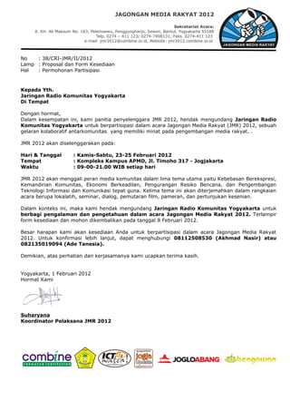 JAGONGAN MEDIA RAKYAT 2012

                                                                         Sekretariat Acara:
     Jl. KH. Ali Maksum No. 183, Pelemsewu, Panggungharjo, Sewon, Bantul, Yogyakarta 55188
                                    Telp. 0274 – 411 123/ 0274-7498131; Faks. 0274-411 123
                              e-mail: jmr2012@combine.or.id, Website: jmr2012.combine.or.id



No   : 38/CRI-JMR/II/2012
Lamp : Proposal dan Form Kesediaan
Hal  : Permohonan Partisipasi



Kepada Yth.
Jaringan Radio Komunitas Yogyakarta
Di Tempat

Dengan hormat,
Dalam kesempatan ini, kami panitia penyelenggara JMR 2012, hendak mengundang Jaringan Radio
Komunitas Yogyakarta untuk berpartisipasi dalam acara Jagongan Media Rakyat (JMR) 2012, sebuah
gelaran kolaboratif antarkomunitas yang memiliki minat pada pengembangan media rakyat. .

JMR 2012 akan diselenggarakan pada:

Hari & Tanggal         : Kamis-Sabtu, 23-25 Februari 2012
Tempat                 : Kompleks Kampus APMD, Jl. Timoho 317 - Jogjakarta
Waktu                  : 09-00-21.00 WIB setiap hari

JMR 2012 akan menggali peran media komunitas dalam lima tema utama yaitu Kebebasan Berekspresi,
Kemandirian Komunitas, Ekonomi Berkeadilan, Pengurangan Resiko Bencana, dan Pengembangan
Teknologi Informasi dan Komunikasi tepat guna. Kelima tema ini akan diterjemahkan dalam rangkaian
acara berupa lokalatih, seminar, dialog, pemutaran film, pameran, dan pertunjukan kesenian.

Dalam konteks ini, maka kami hendak mengundang Jaringan Radio Komunitas Yogyakarta untuk
berbagi pengalaman dan pengetahuan dalam acara Jagongan Media Rakyat 2012. Terlampir
form kesediaan dan mohon dikembalikan pada tanggal 8 Februari 2012.

Besar harapan kami akan kesediaan Anda untuk berpartisipasi dalam acara Jagongan Media Rakyat
2012. Untuk konfirmasi lebih lanjut, dapat menghubungi 08112508530 (Akhmad Nasir) atau
082135019094 (Ade Tanesia).

Demikian, atas perhatian dan kerjasamanya kami ucapkan terima kasih.


Yogyakarta, 1 Februari 2012
Hormat Kami




Suharyana
Koordinator Pelaksana JMR 2012
 