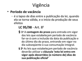 Vigência
• Período de vacância
– é o lapso de dias entre a publicação da lei, quando
ela se torna válida, e o início da produção de seus
efeitos

LC 95/98 - Art. 8º
§ 1o A contagem do prazo para entrada em vigor

das leis que estabeleçam período de vacância
far-se-á com a inclusão da data da publicação e
do último dia do prazo, entrando em vigor no
dia subseqüente à sua consumação integral. 
§ 2o As leis que estabeleçam período de vacância
deverão utilizar a cláusula ‘esta lei entra em
vigor após decorridos (o número de) dias de
sua publicação oficial’ 

 