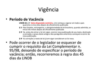 Vigência
• Período de Vacância
LINDB Art. 1o  Salvo disposição contrária, a lei começa a vigorar em todo o país
quarenta e cinco dias depois de oficialmente publicada.
§ 1o  Nos Estados, estrangeiros, a obrigatoriedade da lei brasileira, quando admitida, se
inicia três meses depois de oficialmente publicada
§ 3o  Se, antes de entrar a lei em vigor, ocorrer nova publicação de seu texto, destinada
a correção, o prazo deste artigo e dos parágrafos anteriores começará a correr da
nova publicação.
§ 4o  As correções a texto de lei já em vigor consideram-se lei nova.

• Pode ocorrer de o legislador se esquecer de
cumprir o requisito da Lei Complementar n.
95/98, deixando de especificar o período de
vacância; então, recorreremos à regra dos 45
dias da LINDB

 