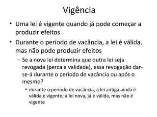 Vigência
• Uma lei é vigente quando já pode começar a
produzir efeitos
• Durante o período de vacância, a lei é válida,
mas não pode produzir efeitos
– Se a nova lei determina que outra lei seja
revogada (perca a validade), essa revogação darse-á durante o período de vacância ou após o
mesmo?
• durante o período de vacância, a lei antiga ainda é
válida e vigente; a lei nova, já é válida, mas não é
vigente

 