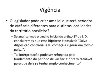 Vigência
• O legislador pode criar uma lei que terá períodos
de vacância diferentes para distintas localidades
do território brasileiro?
– Se analisarmos o trecho inicial do artigo 1º da LID,
concluiremos que essa hipótese é possível: “Salvo
disposição contrária, a lei começa a vigorar em todo o
país…”.
– Tal interpretação pode ser reforçada pelo
fundamento do período de vacância: “prazo razoável
para que dela se tenha amplo conhecimento”

 