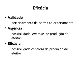 Eficácia
• Validade
– pertencimento da norma ao ordenamento

• Vigência
– possibilidade, em tese, de produção de
efeitos

• Eficácia
– possibilidade concreta de produção de
efeitos.

 
