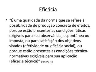 Eficácia
• “É uma qualidade da norma que se refere à
possibilidade de produção concreta de efeitos,
porque estão presentes as condições fáticas
exigíveis para sua observância, espontânea ou
imposta, ou para satisfação dos objetivos
visados (efetividade ou eficácia social), ou
porque estão presentes as condições técniconormativas exigíveis para sua aplicação
(eficácia técnica)” (FERRAZ Jr.)

 