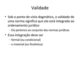 Validade
• Sob o ponto de vista dogmático, a validade de
uma norma significa que ela está integrada ao
ordenamento jurídico
– Ela pertence ao conjunto das normas jurídicas

• Essa integração deve ser
– formal (ou condicional)
– e material (ou finalística)

 