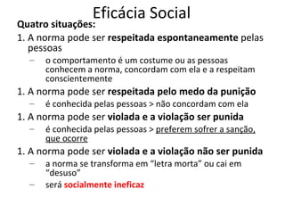 Eficácia Social

Quatro situações:
1. A norma pode ser respeitada espontaneamente pelas
pessoas
–

o comportamento é um costume ou as pessoas
conhecem a norma, concordam com ela e a respeitam
conscientemente

1. A norma pode ser respeitada pelo medo da punição
–

é conhecida pelas pessoas > não concordam com ela

1. A norma pode ser violada e a violação ser punida
–

é conhecida pelas pessoas > preferem sofrer a sanção,
que ocorre

1. A norma pode ser violada e a violação não ser punida
–
–

a norma se transforma em “letra morta” ou cai em
“desuso”
será socialmente ineficaz

 