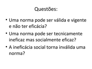 Questões:
• Uma norma pode ser válida e vigente
e não ter eficácia?
• Uma norma pode ser tecnicamente
ineficaz mas socialmente eficaz?
• A ineficácia social torna inválida uma
norma?

 