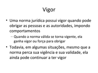 Vigor
• Uma norma jurídica possui vigor quando pode
obrigar as pessoas e as autoridades, impondo
comportamentos
– Quando a norma válida se torna vigente, ela
ganha vigor ou força para obrigar

• Todavia, em algumas situações, mesmo que a
norma perca sua vigência e sua validade, ela
ainda pode continuar a ter vigor

 
