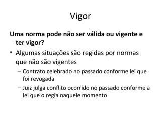 Vigor
Uma norma pode não ser válida ou vigente e
ter vigor?
• Algumas situações são regidas por normas
que não são vigentes
– Contrato celebrado no passado conforme lei que
foi revogada
– Juiz julga conflito ocorrido no passado conforme a
lei que o regia naquele momento

 