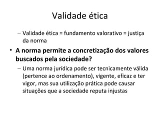 Validade ética
– Validade ética = fundamento valorativo = justiça
da norma

• A norma permite a concretização dos valores
buscados pela sociedade?
– Uma norma jurídica pode ser tecnicamente válida
(pertence ao ordenamento), vigente, eficaz e ter
vigor, mas sua utilização prática pode causar
situações que a sociedade reputa injustas

 
