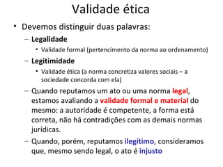 Validade ética
• Devemos distinguir duas palavras:
– Legalidade
• Validade formal (pertencimento da norma ao ordenamento)

– Legitimidade
• Validade ética (a norma concretiza valores sociais – a
sociedade concorda com ela)

– Quando reputamos um ato ou uma norma legal,
estamos avaliando a validade formal e material do
mesmo: a autoridade é competente, a forma está
correta, não há contradições com as demais normas
jurídicas.
– Quando, porém, reputamos ilegítimo, consideramos
que, mesmo sendo legal, o ato é injusto

 