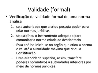 Validade (formal)
• Verificação da validade formal de uma norma
analisa
1. se a autoridade que a criou possuía poder para
criar normas jurídicas
2. se escolheu o instrumento adequado para
comunicar a norma criada ao destinatário
– Essa análise inicia-se no órgão que criou a norma
e vai até a autoridade máxima que criou a
Constituição
– Uma autoridade superior, assim, transfere
poderes normativos a autoridades inferiores por
meio de normas jurídicas

 