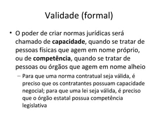Validade (formal)
• O poder de criar normas jurídicas será
chamado de capacidade, quando se tratar de
pessoas físicas que agem em nome próprio,
ou de competência, quando se tratar de
pessoas ou órgãos que agem em nome alheio
– Para que uma norma contratual seja válida, é
preciso que os contratantes possuam capacidade
negocial; para que uma lei seja válida, é preciso
que o órgão estatal possua competência
legislativa

 