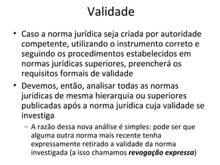 Validade
• Caso a norma jurídica seja criada por autoridade
competente, utilizando o instrumento correto e
seguindo os procedimentos estabelecidos em
normas jurídicas superiores, preencherá os
requisitos formais de validade
• Devemos, então, analisar todas as normas
jurídicas de mesma hierarquia ou superiores
publicadas após a norma jurídica cuja validade se
investiga
– A razão dessa nova análise é simples: pode ser que
alguma outra norma mais recente tenha
expressamente retirado a validade da norma
investigada (a isso chamamos revogação expressa)

 