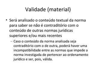 Validade (material)
• Será analisado o conteúdo textual da norma
para saber se não é contraditório com o
conteúdo de outras normas jurídicas
superiores e/ou mais recentes
– Caso o conteúdo da norma analisada seja
contraditório com o de outra, poderá haver uma
incompatibilidade entre as normas que impede a
norma investigada de pertencer ao ordenamento
jurídico e ser, pois, válida.

 