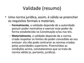 Validade (resumo)
• Uma norma jurídica, assim, é válida se preencher
os requisitos formais e materiais.
– Formalmente, a validade depende de a autoridade
possuir poder normativo e exercer esse poder da
forma estabelecida na Constituição e/ou nas leis.
– Materialmente, a validade depende de a norma
criada respeitar os limites do poder concedido ao seu
emissor: ela não pode contrariar as normas criadas
pelas autoridades superiores. Preenchidas as
condições acima, constataremos que se trata de
norma válida (e, portanto, jurídica).

 