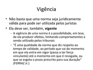 Vigência
• Não basta que uma norma seja juridicamente
válida para pode ser utilizada pelos juristas
• Ela deve ser, também, vigente
– A vigência de uma norma é a possibilidade, em tese,
de ela produzir efeitos, limitando comportamentos e
sendo utilizada pelos tribunais
– “É uma qualidade da norma que diz respeito ao
tempo de validade, ao período que vai do momento
em que ela entra em vigor (passa a ter força
vinculante) até o momento em que é revogada, ou
que se esgota o prazo prescrito para sua duração”
(FERRAZ Jr.)

 