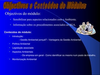2
Objectivos do módulo:
• Sensibilizar para aspectos relacionados com o Ambiente.
• Informação sobre os procedimentos associados ao SGA.
Conteúdos do módulo:
• Introdução:
- Gestão Ambiental porquê? - Vantagens da Gestão Ambiental.
• Política Ambiental
• Legislação associada
• Aspectos Ambientais
- Da empresa em geral - Como identificar os mesmo num posto de trabalho.
• Monitorização Ambiental
 