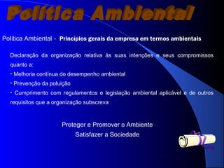 6
Política Ambiental --
Declaração da organização relativa às suas intenções e seus compromissos
quanto a:
• Melhoria contínua do desempenho ambiental
• Prevenção da poluição
• Cumprimento com regulamentos e legislação ambiental aplicável e de outros
requisitos que a organização subscreva
Proteger e Promover o Ambiente
Satisfazer a Sociedade
Princípios gerais da empresa em termos ambientais
 