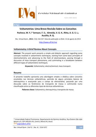 Rev. Virtual Quim. |Vol 5| |No. 4| |516-537| 516
Artigo
Voltametrias: Uma Breve Revisão Sobre os Conceitos
Pacheco, W. F.;* Semaan, F. S.; Almeida, V. G. K.; Ritta, A. G. S. L.;
Aucélio, R. Q.
Rev. Virtual Quim., 2013, 5 (4), 516-537. Data de publicação na Web: 12 de agosto de 2013
http://www.uff.br/rvq
Voltammetry: A Brief Review About Concepts
Abstract: The present work presents a simple and didactic approach regarding some
concepts involved in voltammetric techniques, starting from some basic principles of
electrochemistry and advancing to the field of electroanalysis, passing through a
discussion of mass transport phenomena, and culminating in a breakdown between
different types of voltammetric techniques.
Keywords: Voltammetry; electrochemical; mass transport.
Resumo
O presente trabalho apresenta uma abordagem simples e didática sobre conceitos
envolvidos nas técnicas voltamétricas, partindo de alguns princípios básicos de
eletroquímica e avançando para o campo da eletroanálise, passando por uma
discussão sobre os fenômenos de transporte de massa e culminando numa
classificação entre os diferentes tipos de técnicas voltamétricas.
Palavras-chave: Voltametria; eletroquímica; transporte de massa.
* Universidade Federal Fluminense, Departamento de Química Analítica, Rua Outeiro São João
Batista s/n, CEP 240120-141, Centro, Niterói-RJ, Brasil.
wagner@vm.uff.br
 