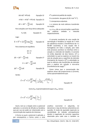  
	
   Pacheco,	
  W.	
  F.	
  et	
  al.	
  
	
   	
  
	
  
525	
   Rev.	
  Virtual	
  Quim.	
  |Vol	
  5|	
  	
  |No.	
  4|	
  	
  |516-­‐537|	
  
	
  
ΔG=ΔGo
	
  +RTLnQ	
   	
   Equação	
  12	
  
	
  
-­‐nFΔE	
  =	
  -­‐nFΔEo
	
  +	
  RTLnQ	
   Equação	
  13	
  
	
  
∆E = ∆E!
−
!"
!"
LnQ	
   Equação	
  14	
  
	
  
Para	
  soluções	
  com	
  força	
  iônica	
  adequada:	
  
	
  
Yx>>[X]	
   	
   Equação	
  15	
  
	
  
Logo:	
  
	
  
E = E!
+ 2,3
!"
!"
Log
!!"
!!"#
	
  	
   Equação	
  16	
  
	
  
Para	
  sistemas	
  em	
  equilíbrio:	
  
	
  
ΔE	
  =	
  0	
  
Q	
  =	
  K	
  
	
  
∆E = ∆E!
−
!"
!"
LnQ	
   	
   Equação	
  17	
  
	
  
0 = ∆E!
−
RT
nF
LnK	
  
	
  
∆E!
=
!"
!"
LnK	
   	
   	
   Equação	
  18	
  
	
   	
  
Sendo:	
  	
  
E0
	
  o	
  potencial	
  padrão	
  da	
  reação.	
  
R	
  a	
  constante	
  	
  dos	
  gases	
  (4,18	
  J	
  mol-­‐1
	
  K-­‐1
).	
  
T	
  a	
  temperatura	
  absoluta.	
  	
  
n	
   o	
   número	
   de	
   mols	
   elétrons	
   transferido	
  
na	
  reação.	
  
cOx	
  e	
  cRed	
  são	
  as	
  concentrações	
  superficiais	
  
das	
   espécies	
   oxidada	
   e	
   reduzida	
  
respectivamente.	
  
	
  
A	
   corrente	
   resultante	
   de	
   uma	
   reação	
   de	
  
oxirredução	
  é	
  faradáica	
  (a	
  reação	
  de	
  n	
  mols	
  
de	
  substância	
  envolve	
  a	
  transferência	
  de	
  n	
  x	
  
96.487	
   coulombs),	
   e	
   esta	
   reação	
   não	
   é	
  
homogênea	
   em	
   toda	
   a	
   solução,	
   pois	
   todo	
  
este	
   processo	
   acontece	
   na	
   interface	
   entre	
   a	
  
solução	
  e	
  o	
  eletrodo	
  de	
  trabalho.	
  A	
  corrente	
  
irá	
   então	
   depender	
   de	
   dois	
   fatores:	
   (1o
)	
   a	
  
velocidade	
  na	
  qual	
  as	
  espécies	
  se	
  movem	
  do	
  
seio	
  da	
  solução	
  para	
  a	
  superfície	
  do	
  eletrodo	
  
(transporte	
  de	
  massa)	
  e	
  (2O
)	
  a	
  velocidade	
  na	
  
qual	
  os	
  elétrons	
  são	
  transferidos	
  do	
  eletrodo	
  
para	
   a	
   espécie	
   em	
   solução	
   e	
   vice-­‐versa	
  
(transferência	
  de	
  carga).34
	
  	
  
Como	
   vimos	
   que	
   a	
   concentração	
   das	
  
espécies	
  ativas	
  são	
  proporcionais	
  à	
  corrente,	
  
temos	
  aproximadamente	
  que:	
  
	
  
0
2,3 log ox red
ox red
i zFADRT
E E x
nF zFAD i
⎛ ⎞
= + ⎜ ⎟
−⎝ ⎠	
  	
   	
   Equação	
  19	
  
	
  
Como	
  DOx	
  é	
  aproximadamente	
  igual	
  a	
  DRed,	
  temos:	
  
	
  
0
2,3 log ox
red
iRT
E E
nF i
⎛ ⎞
= + ⎜ ⎟
−⎝ ⎠	
   	
   	
   	
   	
   Equação	
  20
	
  
	
  
Assim,	
  tem-­‐se	
  a	
  relação	
  entre	
  o	
  potencial	
  
aplicado	
  e	
  a	
  corrente	
  de	
  difusão	
  ou	
  faradáica	
  
que	
  por	
  sua	
  vez	
  pode	
  ser	
  relacionada	
  com	
  a	
  
concentração	
  das	
  espécies	
  de	
  interesse.	
  
A	
  forma	
  na	
  qual	
  o	
  potencial	
  é	
  aplicado,	
  e	
  
por	
   consequência	
   a	
   forma	
   como	
   o	
   sinal	
  
analítico	
   (corrente)	
   é	
   adquirido,	
   irá	
  
denominar	
  o	
  tipo	
  de	
  técnica	
  voltamétrica	
  em	
  
questão.	
   O	
   modo	
   de	
   aquisição	
   repercute	
   na	
  
sensibilidade	
   do	
   método	
   principalmente	
  
devido	
   à	
   magnitude	
   da	
   corrente	
   capacitiva	
  
observada	
   para	
   cada	
   caso	
   e	
   também	
   na	
  
 