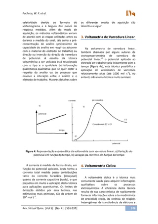 Pacheco, W. F. et al.
Rev. Virtual Quim. |Vol 5| |No. 4| |516-537| 526
seletividade devido ao formato do
voltamograma e à largura dos pulsos de
resposta medidos. Além do modo de
aquisição, os métodos voltamétricos variam
de acordo com as etapas utilizadas antes ou
durante a medida do sinal, tais como a pré-
concentração de analito (proveniente da
capacidade do analito em reagir ou adsorver
com o material do eletrodo de trabalho) ou
direção ou inversão da direção da varredura
de potencial. A escolha da técnica
voltamétrica a ser utilizada está relacionada
com o tipo e a qualidade de informação
quantitativa-qualitativa que se quer obter a
respeito do analito ou do processo que
envolve a interação entre o analito e o
eletrodo de trabalho. Maiores detalhes sobre
os diferentes modos de aquisição são
descritos a seguir.
3. Voltametria de Varredura Linear
Na voltametria de varredura linear,
também chamada por alguns autores de
cronoamperometria de varredura de
potencial linear,35
o potencial aplicado ao
eletrodo de trabalho varia linearmente com o
tempo (Figura 4a), esta técnica possibilita a
aplicação de velocidades de varredura
relativamente altas (até 1000 mV s-1
), no
entanto não é uma técnica muito sensível.
Figura 4. Representação esquemática da voltametria com varredura linear: a) Variação do
potencial em função do tempo, b) variação da corrente em função do tempo
A corrente é medida de forma direta, em
função do potencial aplicado, desta forma a
corrente total medida possui contribuições
tanto da corrente faradáica (desejável)
quanto da corrente capacitiva (ruído), o que
prejudica em muito a aplicação desta técnica
para aplicações quantitativas. Os limites de
detecção obtidos por essa técnica, nas
estimativas mais otimistas, são da ordem de
10-6
mol L-1
.
4. Voltamentria Cíclica
A voltametria cíclica é a técnica mais
comumente usada para adquirir informações
qualitativas sobre os processos
eletroquímicos. A eficiência desta técnica
resulta de sua característica de rapidamente
fornecer informações sobre a termodinâmica
de processos redox, da cinética de reações
heterogêneas de transferência de elétrons e
 