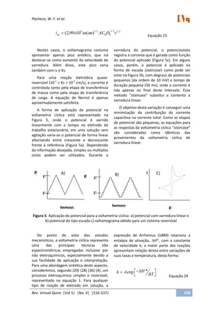 Pacheco, W. F. et al.
Rev. Virtual Quim. |Vol 5| |No. 4| |516-537| 528
2/12/1
00
2/15
)()1099,2( vDACnnxipc
Equação 23
Nestes casos, o voltamograma costuma
apresentar apenas pico anódico, que irá
deslocar-se como aumento da velocidade de
varredura. Além disso, este pico varia
também com e Ks.
Para uma reação eletródica quase-
reversível (10-1
> Ks > 10-5
cm/s), a corrente é
controlada tanto pela etapa de transferência
de massa como pela etapa de transferência
de carga. A equação de Nernst é apenas
aproximadamente satisfeita.
A forma de aplicação do potencial na
voltametria cíclica está representado na
Figura 5, onde o potencial é varrido
linearmente com o tempo no eletrodo de
trabalho estacionário, em uma solução sem
agitação varia-se o potencial de forma linear
alternando entre crescente e decrescente
frente à referência (Figura 5a). Dependendo
da informação desejada, simples ou múltiplos
ciclos podem ser utilizados. Durante a
varredura do potencial, o potenciostato
registra a corrente que é gerada como função
do potencial aplicado (Figura 5c). Em alguns
casos, porém, o potencial é aplicado na
forma de escada (staircase) como pode ser
visto na Figura 5b, com degraus de potenciais
pequenos (da ordem de 10 mV) e tempo de
duração pequena (50 ms), onde a corrente é
lida apenas no final deste intervalo. Esse
método “staircase” substitui a contento a
varredura linear.
O objetivo desta variação é conseguir uma
minimização da contribuição da corrente
capacitiva na corrente total. Como as etapas
de potencial são pequenas, as equações para
as respostas da voltametria cíclica “staircase”
são consideradas como idênticas das
provenientes da voltametria cíclica de
varredura linear.
Figura 5. Aplicação do potencial para a voltametria cíclica: a) potencial com varredura linear e
b) potencial do tipo escada c) voltamograma obtido para um sistema reversível
Do ponto de vista dos estudos
mecanísticos, a voltametria cíclica representa
uma das principais técnicas não
espectrométricas empregadas inclusive por
não eletroquímicos, especialmente devido a
sua facilidade de aplicação e interpretação.
Para uma abordagem sintética deste aspecto,
consideremos, segundo (29) (28) (36) (4), um
processo eletroquímico simples e reversível,
representado na equação 1. Para qualquer
tipo de reação de eletrodo em solução, a
expressão de Arrhenius (1889) relaciona a
entalpia de ativação, H*, com a constante
de velocidade k; a maior parte das reações
apresentam relação direta entre variações de
suas taxas e temperatura, desta forma:
*exp Hk A
RT Equação 24
E
(V) E
(V)
tempo
E0
Ef
E0
Ef
A) B)
tempo E
(V)
i C)
 