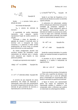 Pacheco, W. F. et al.
533 Rev. Virtual Quim. |Vol 5| |No. 4| |516-537|
Hg
l
Hg
nFV
tdi
C
Equação 32
Sendo: il a corrente limite para a
difusão de metal
td o tempo de deposição
VHg o volume do eletrodo de
mercúrio
A quantidade de analito depositado
representa uma pequena (porém
reprodutível) fração do analito presente na
solução.
Terminada a etapa de deposição, a
agitação da solução é encerrada para se
terminar com o transporte de massa
convectivo, e o potencial é então varrido
anodicamente, de forma linear ou pulsada
(pulso diferencial ou onda quadrada).
Os metais amalgamados durante esta
varredura anódica são reoxidados, sendo
redissolvidos do eletrodo para a solução,
numa sequencia que respeita os seus
potenciais padrões.
A reação que representa esta reação é:
A(Hg) An+
+ ne-
(EGPM) Equação 33a
ou
A An+
+ ne-
(eletrodo sólido) Equação 33b
A corrente de pico depende de vários
parâmetros das etapas de deposição e
redissolução, assim como das características
do analito e da geometria do eletrodo. Para o
eletrodo de gota pendente de mercúrio, a
expressão para a corrente de pico é:
id = 2,72x105
n3/2
AD1/2
v1/2
CHg Equação 34
Sendo A um fator de frequência e D o
coeficiente de difusão do analito no eletrólito
suporte utilizado.
A voltametria de redissolução catódica
(CSV) é utilizada para determinar uma grande
variedade de compostos orgânicos e
inorgânicos.43-47
Nesta voltametria, aplica-se
um potencial relativamente positivo ao
eletrodo de trabalho na presença do analito,
e este irá reagir com o eletrodo, formando
um sal insolúvel sobre o eletrodo. Esta reação
pode ser representada da seguinte forma:
M Mn+
+ ne-
Equação 35a
Mn+
+ An-
MA Equação 35b
Sendo M o material eletródico, A o analito
e MA o sal insolúvel formado na superfície do
eletrodo.
A varredura se dá no sentido catódico
(negativo), e o analito é redissolvido da
seguinte forma:
MA + ne-
M + An-
Equação 36
Como esta técnica envolve a formação de
um filme sob a superfície do eletrodo, é até
mesmo comum que a curva de calibração
perca a linearidade em concentrações altas,
devido à saturação da superfície do eletrodo.
A figura 8 mostra uma representação
gráfica das etapas da voltametria de
redissolução (anódica e catódica) e uma
comparação sobre a diferença que poderia
ser observada nos voltamogramas obtidos.
 