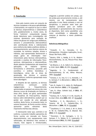Pacheco, W. F. et al.
535 Rev. Virtual Quim. |Vol 5| |No. 4| |516-537|
8. Conclusão
Vista pela maioria como um conjunto de
técnicas complexas e de pouca aplicabilidade,
a Eletroanálise, em especial no que se refere
às técnicas amperométricas e voltamétricas
vêm, gradativamente e, muitas vezes, de
forma "anônima", conquistando espaço;
desde detectores para cromatógrafos até
sistemas domésticos para avaliação de
índices de glicose em sangue para diabéticos,
sensores e procedimentos eletroanalíticos
vêm contribuindo direta e indiretamente
para melhoria dos dados analíticos obtidos, e
consequentemente, para diversos setores da
sociedade. As inúmeras relações, diretas e
indiretas, aqui apresentadas demonstram a
ampla gama de informações inter-
relacionáveis pelas técnicas eletroanalíticas,
provendo o analista de informações físico-
químicas, eletroquímicas e eletroanalíticas,
desde aspectos fundamentais até respectivas
aplicações; da indústria química,
farmacêutica e alimentícia, passando pela
cosmética e análises biomédicas e
toxicológicas, várias são as áreas de
penetração das técnicas e sensores
eletroanalíticos, conforme apresentado nesta
breve abordagem.
A despeito de tais aspectos, as técnicas
voltamétricas continuam sendo
negligenciadas e, frequentemente,
apresentadas en passant aos alunos dos mais
diversos cursos de Graduação em Química e
áreas afins. Sendo, em geral, apresentadas
nas disciplinas de Físico-química, tópicos
básicos sobre eletrodinâmica acabam por se
perder por ocasião de uma aplicação
analítica, desta forma, no presente texto, os
autores buscaram, de forma sucinta e direta,
apresentar partes relevantes desta
importante interface das ciências.
É interessante notar que, contrário à tal
carência, o presente trabalho apresentou de
forma sucinta um mercado em franco
desenvolvimento, com equipamentos mais
sofisticados, de eletrônica mais sensível e
robusta, mais seguros e miniaturizados,
chegando a permitir análise em campo, uso
de sondas para sensoriamento remoto, e, até
mesmo, uso de nanossensores para
aplicações in vivo. Neste contexto, e com tal
perspectiva, o presente texto teve por
objetivo corroborar para um melhor
aprendizado e aproveitamento dos recursos
já disponíveis, bem como possibilitar uma
maior versatilidade e adequação dos
sistemas já descritos a novos problemas
analíticos.
Referências Bibliográficas
1
Ticianelli, E. A.; Gonzales, E. R.;
Eletroquímica , Princípios e aplicações, 2a.ed.,
Edusp: São Paulo, 2005.
2
Bockris, O'M. J.; Reddy, A. K. N.; Modern
Electrochemistry, 2a. ed., Plenum Press: New
York, 1998.
3
de Oliveira, L. A. A.; Valle G. G.; Zanluqui, L.
A. Eclet. Quim. 2001, 26, 235. [CrossRef]
4
Bagotsky, V. S.; Fundamentals of
Electrochemistry, 2a. ed., Wiley: Moscou,
2001. [CrossRef]
5
Fonseca, C. A.; Vaz, G. C. S.; Azevedo, J. P.
A.; Semaan, F. S. Microchem. J. 2011, 99, 186.
[CrossRef]
6
Jain, R.; Gupta, V. K.; Jadon, N.; Radhapyari,
K. Anal. Biochem. 2010, 1, 79. [CrossRef]
7
Jain, R.; Vikas. Colloids Surf., B 2011, 87,
423. [CrossRef]
8
Pacheco, W. F.; Farias, P. A. M.; Aucelio, R.
Q. Anal. Chim. Acta 2005, 549, 67. [CrossRef]
9
Bonifácio , V. G.; Marcolino-Jr., L. H.;
Teixeira, M. F. S.; Fatibello-Filho, O.
Microchem. J. 2004, 78, 55. [CrossRef]
10
Cavalheiro, E. T. G.; Brett, C. M. A.; Brett,
A. M. O.; Fatibello-Filho, O. Bioanal. Rev.
2012, 4, 31. [CrossRef]
11
Perantoni, C. B.; Carbogim, L. G. S.;
Semaan, F. S.; Matos, R. C.; Lowinsohn, D.
Electroanalysis 2011, 23, 2582. [CrossRef]
 