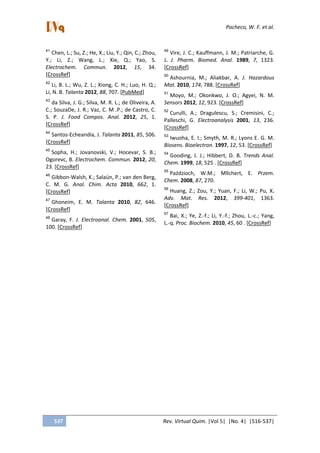 Pacheco, W. F. et al.
537 Rev. Virtual Quim. |Vol 5| |No. 4| |516-537|
41
Chen, L.; Su, Z.; He, X.; Liu, Y.; Qin, C.; Zhou,
Y.; Li, Z.; Wang, L.; Xie, Q.; Yao, S.
Electrochem. Commun. 2012, 15, 34.
[CrossRef]
42
Li, B. L.; Wu, Z. L.; Xiong, C. H.; Luo, H. Q.;
Li, N. B. Talanta 2012, 88, 707. [PubMed]
43
da Silva, J. G.; Silva, M. R. L.; de Oliveira, A.
C.; SouzaDe, J. R.; Vaz, C. M .P.; de Castro, C.
S. P. J. Food Compos. Anal. 2012, 25, 1.
[CrossRef]
44
Santos-Echeandía, J. Talanta 2011, 85, 506.
[CrossRef]
45
Sopha, H.; Jovanovski, V.; Hocevar, S. B.;
Ogorevc, B. Electrochem. Commun. 2012, 20,
23. [CrossRef]
46
Gibbon-Walsh, K.; Salaün, P.; van den Berg,
C. M. G. Anal. Chim. Acta 2010, 662, 1.
[CrossRef]
47
Ghoneim, E. M. Talanta 2010, 82, 646.
[CrossRef]
48
Garay, F. J. Electroanal. Chem. 2001, 505,
100. [CrossRef]
49
Vire, J. C.; Kauffmann, J. M.; Patriarche, G.
J. J. Pharm. Biomed. Anal. 1989, 7, 1323.
[CrossRef]
50
Ashournia, M.; Aliakbar, A. J. Hazardous
Mat. 2010, 174, 788. [CrossRef]
51
Moyo, M.; Okonkwo, J. O.; Agyei, N. M.
Sensors 2012, 12, 923. [CrossRef]
52
Curulli, A.; Dragulescu, S.; Cremisini, C.;
Palleschi, G. Electroanalysis 2001, 13, 236.
[CrossRef]
53
Iwuoha, E. I.; Smyth, M. R.; Lyons E. G. M.
Biosens. Bioelectron. 1997, 12, 53. [CrossRef]
54
Gooding, J. J.; Hibbert, D. B. Trends Anal.
Chem. 1999, 18, 525 . [CrossRef]
55
Paździoch, W.M.; Mllchert, E. Przem.
Chem. 2008, 87, 270.
56
Huang, Z.; Zou, Y.; Yuan, F.; Li, W.; Pu, X.
Adv. Mat. Res. 2012, 399-401, 1363.
[CrossRef]
57
Bai, X.; Ye, Z.-f.; Li, Y.-f.; Zhou, L.-c.; Yang,
L.-q. Proc. Biochem. 2010, 45, 60 . [CrossRef]
 