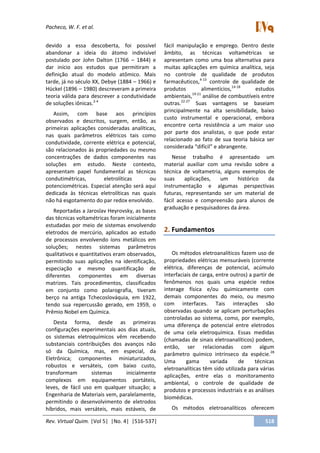 Pacheco, W. F. et al.
Rev. Virtual Quim. |Vol 5| |No. 4| |516-537| 518
devido a essa descoberta, foi possível
abandonar a ideia do átomo indivisível
postulado por John Dalton (1766 – 1844) e
dar início aos estudos que permitiram a
definição atual do modelo atômico. Mais
tarde, já no século XX, Debye (1884 – 1966) e
Hückel (1896 – 1980) descreveram a primeira
teoria válida para descrever a condutividade
de soluções iônicas.2-4
Assim, com base aos princípios
observados e descritos, surgem, então, as
primeiras aplicações consideradas analíticas,
nas quais parâmetros elétricos tais como
condutividade, corrente elétrica e potencial,
são relacionados às propriedades ou mesmo
concentrações de dados componentes nas
soluções em estudo. Neste contexto,
apresentam papel fundamental as técnicas
condutimétricas, eletrolíticas ou
potenciométricas. Especial atenção será aqui
dedicada às técnicas eletrolíticas nas quais
não há esgotamento do par redox envolvido.
Reportadas a Jaroslav Heyrovsky, as bases
das técnicas voltamétricas foram inicialmente
estudadas por meio de sistemas envolvendo
eletrodos de mercúrio, aplicados ao estudo
de processos envolvendo íons metálicos em
soluções; nestes sistemas parâmetros
qualitativos e quantitativos eram observados,
permitindo suas aplicações na identificação,
especiação e mesmo quantificação de
diferentes componentes em diversas
matrizes. Tais procedimentos, classificados
em conjunto como polarografia, tiveram
berço na antiga Tchecoslováquia, em 1922,
tendo sua repercussão gerado, em 1959, o
Prêmio Nobel em Química.
Desta forma, desde as primeiras
configurações experimentais aos dias atuais,
os sistemas eletroquímicos vêm recebendo
substanciais contribuições dos avanços não
só da Química, mas, em especial, da
Eletrônica; componentes miniaturizados,
robustos e versáteis, com baixo custo,
transformam sistemas inicialmente
complexos em equipamentos portáteis,
leves, de fácil uso em qualquer situação; a
Engenharia de Materiais vem, paralelamente,
permitindo o desenvolvimento de eletrodos
híbridos, mais versáteis, mais estáveis, de
fácil manipulação e emprego. Dentro deste
âmbito, as técnicas voltamétricas se
apresentam como uma boa alternativa para
muitas aplicações em química analítica, seja
no controle de qualidade de produtos
farmacêuticos,4-13
controle de qualidade de
produtos alimentícios,14-18
estudos
ambientais,19-21
análise de combustíveis entre
outras.22-27
Suas vantagens se baseiam
principalmente na alta sensibilidade, baixo
custo instrumental e operacional, embora
encontre certa resistência a um maior uso
por parte dos analistas, o que pode estar
relacionado ao fato de sua teoria básica ser
considerada “difícil” e abrangente.
Nesse trabalho é apresentado um
material auxiliar com uma revisão sobre a
técnica de voltametria, alguns exemplos de
suas aplicações, um histórico da
instrumentação e algumas perspectivas
futuras, representando ser um material de
fácil acesso e compreensão para alunos de
graduação e pesquisadores da área.
2. Fundamentos
Os métodos eletroanalíticos fazem uso de
propriedades elétricas mensuráveis (corrente
elétrica, diferenças de potencial, acúmulo
interfaciais de carga, entre outros) a partir de
fenômenos nos quais uma espécie redox
interage física e/ou quimicamente com
demais componentes do meio, ou mesmo
com interfaces. Tais interações são
observadas quando se aplicam perturbações
controladas ao sistema, como, por exemplo,
uma diferença de potencial entre eletrodos
de uma cela eletroquímica. Essas medidas
(chamadas de sinais eletroanalíticos) podem,
então, ser relacionadas com algum
parâmetro químico intrínseco da espécie.28
Uma gama variada de técnicas
eletroanalíticas têm sido utilizada para várias
aplicações, entre elas o monitoramento
ambiental, o controle de qualidade de
produtos e processos industriais e as análises
biomédicas.
Os métodos eletroanalíticos oferecem
 