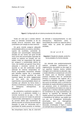 Pacheco, W. F. et al.
Rev. Virtual Quim. |Vol 5| |No. 4| |516-537| 520
Figura 1. Configuração de um sistema envolvendo três eletrodos
Tendo em vista que o contato elétrico
entre os eletrodos envolvidos se dá via
solução torna-se necessário tecer alguns
comentários com relação ao meio reacional.
Em geral, visando assegurar adequada
condutividade elétrica ao sistema, eletrólitos-
suporte são escolhidos, consistindo de
soluções com concentrações relativamente
elevadas de sais inertes (em geral 50-100
vezes acima das concentrações esperadas do
analito ou espécies em estudo); tais sais
podem, ainda, ser responsáveis não apenas
por assegurar a condutividade elétrica do
meio, mas também por garantir força iônica
adequada e constante, controle de pH
(quando os sais são combinados visando
obtenção de sistemas tamponados) etc.
Outras propriedades importantes afetadas
pelo eletrólito suporte são a viscosidade,
densidade e tensão superficial do meio
reacional. Apesar de serem negligenciadas
em boa parte dos planejamentos
experimentais, essas propriedades devem ser
mantidas por afetarem de forma direta e
decisiva os fenômenos interfaciais, nos quais
os fenômenos eletroquímicos se
enquadram.31
Na voltametria o parâmetro ajustado é o
potencial (E) e o parâmetro medido é a
corrente resultante (i), ou seja, i = f(E). O
registro da corrente em função do potencial
é denominado voltamograma e a magnitude
da corrente obtida pela transferência de
elétrons durante um processo de oxirredução
(Equação 1), pode ser relacionada com a
quantidade de analito presente na interface
do eletrodo e consequentemente, na cela
eletroquímica. Obviamente existe a
necessidade de o analito ser capaz de sofrer a
reação redox na janela de potencial
estudada.
Esquema 1. Reação de redução, sendo O a
forma oxidada e R a forma reduzida
Um eletrodo atrai predominantemente
espécies carregadas positivamente ou
negativamente, que podem ou não reagir na
sua superfície. Espécies neutras também
interagem com o eletrodo via adsorção. Logo,
a reação eletródica é composta por uma série
de etapas; para se descrever qualquer
processo eletródico deve ser considerado
primeiro o transporte das espécies até a
superfície do eletrodo e segundo, a reação
que ocorre no eletrodo, assim, a corrente (ou
velocidade de reação eletródica) é governada
por processos como: (i) transferência de
massa (transferência da espécie do corpo da
solução para a interface eletrodo-superfície);
(ii) transferência de carga (transferência de
elétrons na superfície do eletrodo); (iii)
reações químicas que precedem ou sucedem
a transferência de elétrons, que podem por
sua vez, ser homogêneos (protonação,
dimerização, etc.) ou heterogêneos
(decomposições catalíticas, adsorção,
dessorção, cristalização). A Figura 2 mostra
um exemplo desse conjunto de etapas.
 