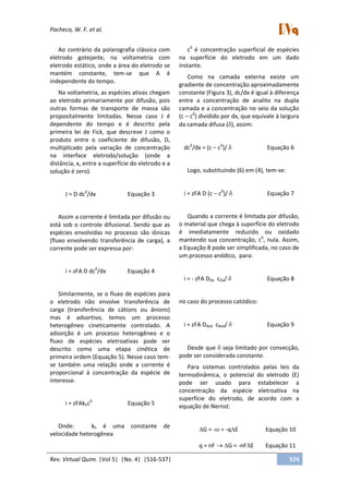 Pacheco, W. F. et al.
Rev. Virtual Quim. |Vol 5| |No. 4| |516-537| 524
Ao contrário da polarografia clássica com
eletrodo gotejante, na voltametria com
eletrodo estático, onde a área do eletrodo se
mantém constante, tem-se que A é
independente do tempo.
Na voltametria, as espécies ativas chegam
ao eletrodo primariamente por difusão, pois
outras formas de transporte de massa são
propositalmente limitadas. Nesse caso J é
dependente do tempo e é descrito pela
primeira lei de Fick, que descreve J como o
produto entre o coeficiente de difusão, D,
multiplicado pela variação de concentração
na interface eletrodo/solução (onde a
distância, x, entre a superfície do eletrodo e a
solução é zero).
J = D dc0
/dx Equação 3
Assim a corrente é limitada por difusão ou
está sob o controle difusional. Sendo que as
espécies envolvidas no processo são iônicas
(fluxo envolvendo transferência de carga), a
corrente pode ser expressa por:
i = zFA D dc0
/dx Equação 4
Similarmente, se o fluxo de espécies para
o eletrodo não envolve transferência de
carga (transferência de cátions ou ânions)
mas é adsortivo, temos um processo
heterogêneo cineticamente controlado. A
adsorção é um processo heterogêneo e o
fluxo de espécies eletroativas pode ser
descrito como uma etapa cinética de
primeira ordem (Equação 5). Nesse caso tem-
se também uma relação onde a corrente é
proporcional à concentração da espécie de
interesse.
i = zFAkhc0
Equação 5
Onde: kh é uma constante de
velocidade heterogênea
c0
é concentração superficial de espécies
na superfície do eletrodo em um dado
instante.
Como na camada externa existe um
gradiente de concentração aproximadamente
constante (Figura 3), dc/dx é igual à diferença
entre a concentração de analito na dupla
camada e a concentração no seio da solução
(c – c0
) dividido por dx, que equivale à largura
da camada difusa ( ), assim:
dc0
/dx = (c – c0
)/ Equação 6
Logo, substituindo (6) em (4), tem-se:
i = zFA D (c – c0
)/ Equação 7
Quando a corrente é limitada por difusão,
o material que chega à superfície do eletrodo
é imediatamente reduzido ou oxidado
mantendo sua concentração, c0
, nula. Assim,
a Equação 8 pode ser simplificada, no caso de
um processo anódico, para:
i = - zFA DOx cOx/ Equação 8
no caso do processo catódico:
i = zFA DRed cRed/ Equação 9
Desde que seja limitado por convecção,
pode ser considerada constante.
Para sistemas controlados pelas leis da
termodinâmica, o potencial do eletrodo (E)
pode ser usado para estabelecer a
concentração da espécie eletroativa na
superfície do eletrodo, de acordo com a
equação de Nernst:
G = - = -q E Equação 10
q = nF G = -nF E Equação 11
 