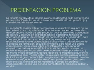 La Escuela Rural Mixta el Silencio presentan dificultad en la comprensión
e interpretación de textos, de esta manera se dificulta el aprendizaje y
la enseñanza de los estudiantes
Es importante realizar este proyecto porque se resaltara algunas de las
herramientas para fortalecer debilidades en el proceso lecto-escritor,
demostrando a través de este proyecto cual es el nivel de aprendizaje,
de lectura y escritura en el área de lengua castellana, también es
necesario resaltar el desarrollo de las competencia y habilidades para
comprender la lectura y su contexto ya que este trabajo es una
recopilación de todo el aprendizaje y conocimiento adquirido durante
el proceso de formación, el cual es eminente para tener una buena
comunicación social, para saber leer, interpretar y reflexionar de
acuerdo a el texto que se esté tratando, dicho de otra manera , se
realiza este proyecto con el fin de recuperar el interés por la lectura y
de mismo modo la escritura, donde regenere la importancia que existe
al involucrase en el mundo lector ya que este permite explorar a través
de los libros el gran potencial de imaginación que se desarrolla en el ser
humano y que genera grandes ideas para para crear un gran texto,
sean artículos, crónicas. De tal manera que ponga en práctica
conocimientos, siendo una persona competente al momento de leer y
escribir.
 