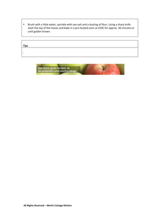 All	
  Rights	
  Reserved	
  –	
  Merlin	
  Cottage	
  Kitchen
	
  
• Brush	
  with	
  a	
  little	
  water,	
  sprinkle	
  with	
  sea-­‐salt	
  and	
  a	
  dusting	
  of	
  flour.	
  Using	
  a	
  sharp	
  knife	
  
slash	
  the	
  top	
  of	
  the	
  loaves	
  and	
  bake	
  in	
  a	
  pre-­‐heated	
  oven	
  at	
  250C	
  for	
  approx.	
  30	
  minutes	
  or	
  
until	
  golden	
  brown.	
  
	
  
	
  
	
  
Tips	
  
	
  
-­‐	
  
	
  
	
  
	
  
 
