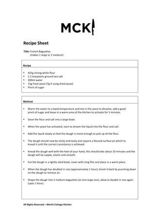 All	
  Rights	
  Reserved	
  –	
  Merlin	
  Cottage	
  Kitchen
Recipe	
  Sheet	
  
	
   	
   	
  
Title:	
  French	
  Baguettes	
  	
  
	
  	
  	
  	
  	
  	
  	
  	
  	
  	
  (makes	
  1	
  large	
  or	
  2	
  medium)	
  
	
  
	
   	
  
	
  
	
  
Recipe	
  
	
  
• 425g	
  strong	
  white	
  flour	
  
• 1.5	
  teaspoons	
  ground	
  sea-­‐salt	
  
• 300ml	
  water	
  
• 15g	
  fresh	
  yeast	
  (7g	
  if	
  using	
  dried	
  yeast)	
  
• Pinch	
  of	
  sugar	
  
	
  
	
  
	
  
Method	
  
	
  
• Warm	
  the	
  water	
  to	
  a	
  tepid	
  temperature	
  and	
  mix	
  in	
  the	
  yeast	
  to	
  dissolve,	
  add	
  a	
  good	
  
pinch	
  of	
  sugar	
  and	
  leave	
  in	
  a	
  warm	
  area	
  of	
  the	
  kitchen	
  to	
  activate	
  for	
  5	
  minutes.	
  
	
  
• Sieve	
  the	
  flour	
  and	
  salt	
  into	
  a	
  large	
  bowl.	
  
	
  
• When	
  the	
  yeast	
  has	
  activated,	
  start	
  to	
  stream	
  the	
  liquid	
  into	
  the	
  flour	
  and	
  salt.	
  
	
  
• Add	
  the	
  liquid	
  slowly	
  so	
  that	
  the	
  dough	
  is	
  moist	
  enough	
  to	
  pick	
  up	
  all	
  the	
  flour.	
  
	
  
• The	
  dough	
  should	
  now	
  be	
  sticky	
  and	
  tacky	
  and	
  require	
  a	
  floured	
  surface	
  on	
  which	
  to	
  
knead	
  it	
  until	
  the	
  correct	
  consistency	
  is	
  achieved.	
  
	
  
• Knead	
  the	
  dough	
  well	
  with	
  the	
  heel	
  of	
  your	
  hand,	
  this	
  should	
  take	
  about	
  10	
  minutes	
  and	
  the	
  
dough	
  will	
  be	
  supple,	
  elastic	
  and	
  smooth.	
  
	
  
• Put	
  the	
  dough	
  in	
  a	
  lightly	
  oiled	
  bowl,	
  cover	
  with	
  cling	
  film	
  and	
  place	
  in	
  a	
  warm	
  place.	
  
	
  
• When	
  the	
  dough	
  has	
  doubled	
  in	
  size	
  (approximately	
  1	
  hour),	
  knock	
  it	
  back	
  by	
  punching	
  down	
  
on	
  the	
  dough	
  to	
  remove	
  air.	
  
	
  
• Shape	
  the	
  dough	
  into	
  2	
  medium	
  baguettes	
  (or	
  one	
  large	
  one),	
  allow	
  to	
  double	
  in	
  size	
  again	
  
(upto	
  1	
  hour).	
  
	
  
	
  
	
  
	
  
 