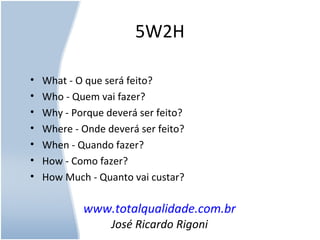 5W2H
• What - O que será feito?
• Who - Quem vai fazer?
• Why - Porque deverá ser feito?
• Where - Onde deverá ser feito?
• When - Quando fazer?
• How - Como fazer?
• How Much - Quanto vai custar?
www.totalqualidade.com.br
José Ricardo Rigoni
 