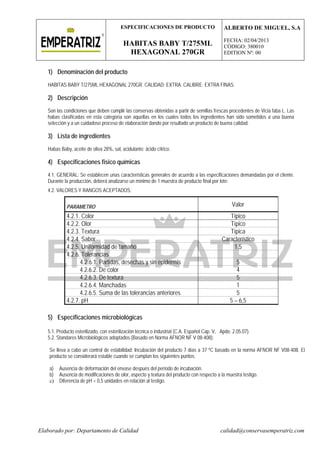 ESPECIFICACIONES DE PRODUCTO
HABITAS BABY T/275ML
HEXAGONAL 270GR
ALBERTO DE MIGUEL, S.A
FECHA: 02/04/2013
CÓDIGO: 380010
EDITION Nº: 00
Elaborado por: Departamento de Calidad calidad@conservasemperatriz.com
1) Denominación del producto
HABITAS BABY T/275ML HEXAGONAL 270GR. CALIDAD: EXTRA. CALIBRE: EXTRA FINAS.
2) Descripción
Son las condiciones que deben cumplir las conservas obtenidas a partir de semillas frescas procedentes de Vicia faba L. Las
habas clasificadas en esta categoría son aquellas en los cuales todos los ingredientes han sido sometidos a una buena
selección y a un cuidadoso proceso de elaboración dando por resultado un producto de buena calidad.
3) Lista de ingredientes
Habas Baby, aceite de oliva 28%, sal, acidulante: ácido cítrico.
4) Especificaciones fisico químicas
4.1. GENERAL: Se establecen unas características generales de acuerdo a las especificaciones demandadas por el cliente.
Durante la producción, deberá analizarse un mínimo de 1 muestra de producto final por lote:
4.2. VALORES Y RANGOS ACEPTADOS:
PARAMETRO Valor
4.2.1. Color Típico
4.2.2. Olor Típico
4.2.3. Textura Típica
4.2.4. Sabor Característico
4.2.5. Uniformidad de tamaño 1,5
4.2.6. Tolerancias
4.2.6.1. Partidas, desechas y sin epidermis 5
4.2.6.2. De color 4
4.2.6.3. De textura 5
4.2.6.4. Manchadas 1
4.2.6.5. Suma de las tolerancias anteriores 5
4.2.7. pH 5 – 6,5
5) Especificaciones microbiológicas
5.1. Producto esterilizado, con esterilización técnica o industrial (C.A. Español Cap. V, Apdo. 2.05.07).
5.2. Standares Microbiológicos adoptados (Basado en Norma AFNOR NF V 08-408):
Se lleva a cabo un control de estabilidad: Incubación del producto 7 días a 37 ºC basado en la norma AFNOR NF V08-408. El
producto se considerará estable cuando se cumplan los siguientes puntos:
a) Ausencia de deformación del envase después del período de incubación.
b) Ausencia de modificaciones de olor, aspecto y textura del producto con respecto a la muestra testigo.
c) Diferencia de pH < 0,5 unidades en relación al testigo.
 