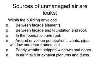 Sources of unmanaged air are
leaks:
Within the building envelope.
o Between facade elements.
o Between facade and foundation and roof.
o In the foundation and roof.
o Around envelope penetrations: vents, pipes,
window and door frames, etc.
o Poorly weather stripped windows and doors.
o In air intake or exhaust plenums and ducts.
 