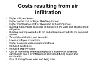 Costs resulting from air
infiltration
• Higher utility expenses.
• Higher capital cost for larger HVAC equipment.
• Higher maintenance cost for HVAC due to it running more.
• Building maintenance costs due to moisture in the walls and possible mold
mitigation.
• Building cleaning costs due to dirt and pollutants carried into the occupied
spaces.
• Tenant dissatisfaction and frustration.
• Lower employee productivity.
• Higher employee absenteeism and illness.
• Reduced building life.
• Reduced property value.
• Cost of retro-fitting and mitigating leaks is higher than additional
construction cost if air infiltration is addressed during design and
construction.
• Cost of finding the air leaks and fixing them.
 