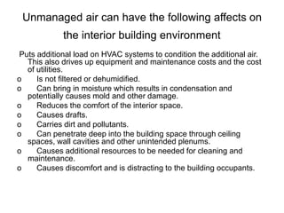 Unmanaged air can have the following affects on
the interior building environment
Puts additional load on HVAC systems to condition the additional air.
This also drives up equipment and maintenance costs and the cost
of utilities.
o Is not filtered or dehumidified.
o Can bring in moisture which results in condensation and
potentially causes mold and other damage.
o Reduces the comfort of the interior space.
o Causes drafts.
o Carries dirt and pollutants.
o Can penetrate deep into the building space through ceiling
spaces, wall cavities and other unintended plenums.
o Causes additional resources to be needed for cleaning and
maintenance.
o Causes discomfort and is distracting to the building occupants.
 