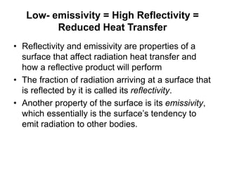 Low- emissivity = High Reflectivity =
Reduced Heat Transfer
• Reflectivity and emissivity are properties of a
surface that affect radiation heat transfer and
how a reflective product will perform
• The fraction of radiation arriving at a surface that
is reflected by it is called its reflectivity.
• Another property of the surface is its emissivity,
which essentially is the surface’s tendency to
emit radiation to other bodies.
 