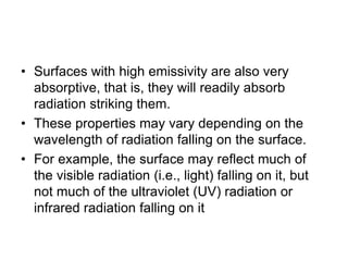 • Surfaces with high emissivity are also very
absorptive, that is, they will readily absorb
radiation striking them.
• These properties may vary depending on the
wavelength of radiation falling on the surface.
• For example, the surface may reflect much of
the visible radiation (i.e., light) falling on it, but
not much of the ultraviolet (UV) radiation or
infrared radiation falling on it
 