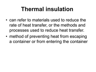 Thermal insulation
• can refer to materials used to reduce the
rate of heat transfer, or the methods and
processes used to reduce heat transfer.
• method of preventing heat from escaping
a container or from entering the container
 