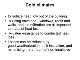 Cold climates
• to reduce heat flow out of the building
• building envelope - windows, roofs and
walls, and air infiltration are all important
sources of heat loss
• R-value -resistance to conducted heat
loss
• Losses can be reduced by
good weatherization, bulk insulation, and
minimising the amount of non-insulative
 