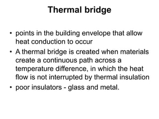 Thermal bridge
• points in the building envelope that allow
heat conduction to occur
• A thermal bridge is created when materials
create a continuous path across a
temperature difference, in which the heat
flow is not interrupted by thermal insulation
• poor insulators - glass and metal.
 