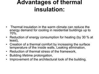Advantages of thermal
insulation:
• Thermal insulation in the warm climate can reduce the
energy demand for cooling in residential buildings up to
70%.
• Reduction of energy consumption for heating (by 30 % at
least),
• Creation of a thermal comfort by increasing the surface
temperature of the inside walls, Leaking elimination,
• Reduction of thermal stress of the framework,
• Building lifetime prolongation,
• Improvement of the architectural look of the building.
 