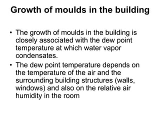 Growth of moulds in the building
• The growth of moulds in the building is
closely associated with the dew point
temperature at which water vapor
condensates.
• The dew point temperature depends on
the temperature of the air and the
surrounding building structures (walls,
windows) and also on the relative air
humidity in the room
 