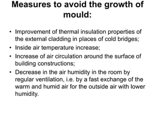 Measures to avoid the growth of
mould:
• Improvement of thermal insulation properties of
the external cladding in places of cold bridges;
• Inside air temperature increase;
• Increase of air circulation around the surface of
building constructions;
• Decrease in the air humidity in the room by
regular ventilation, i.e. by a fast exchange of the
warm and humid air for the outside air with lower
humidity.
 